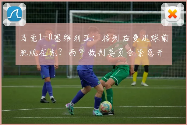 马竞1-0塞维利亚：格列兹曼进球前犯规在先？西甲裁判委员会紧急开会