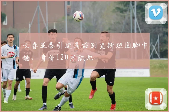 长春亚泰引进乌兹别克斯坦国脚中场,身价120万欧元