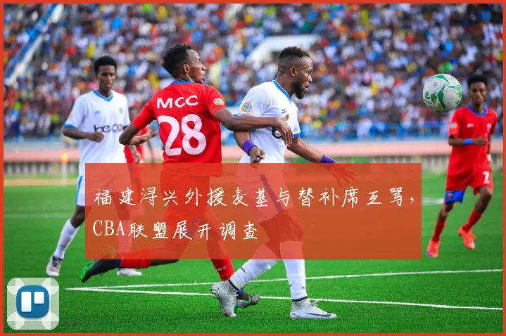 福建浔兴外援麦基与替补席互骂，CBA联盟展开调查
